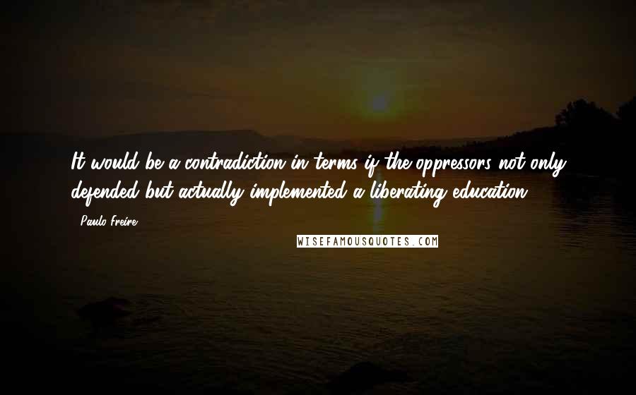 Paulo Freire Quotes: It would be a contradiction in terms if the oppressors not only defended but actually implemented a liberating education.