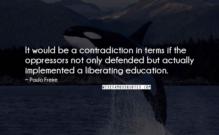 Paulo Freire Quotes: It would be a contradiction in terms if the oppressors not only defended but actually implemented a liberating education.