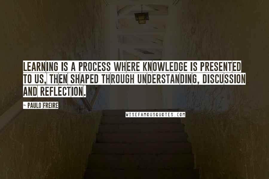 Paulo Freire Quotes: Learning is a process where knowledge is presented to us, then shaped through understanding, discussion and reflection.