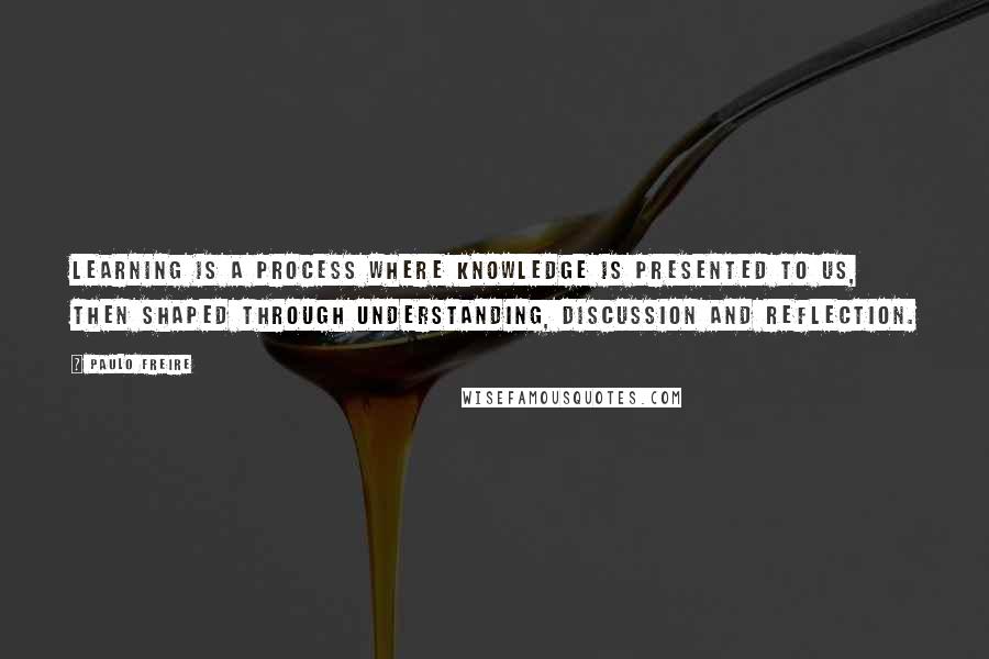 Paulo Freire Quotes: Learning is a process where knowledge is presented to us, then shaped through understanding, discussion and reflection.