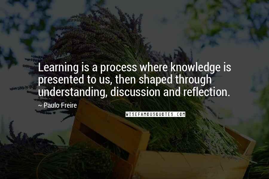 Paulo Freire Quotes: Learning is a process where knowledge is presented to us, then shaped through understanding, discussion and reflection.