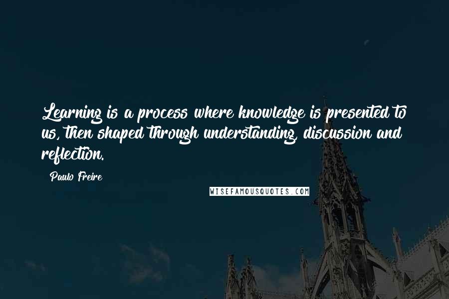 Paulo Freire Quotes: Learning is a process where knowledge is presented to us, then shaped through understanding, discussion and reflection.