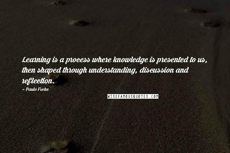 Paulo Freire Quotes: Learning is a process where knowledge is presented to us, then shaped through understanding, discussion and reflection.