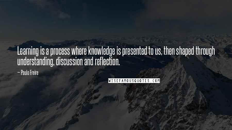 Paulo Freire Quotes: Learning is a process where knowledge is presented to us, then shaped through understanding, discussion and reflection.