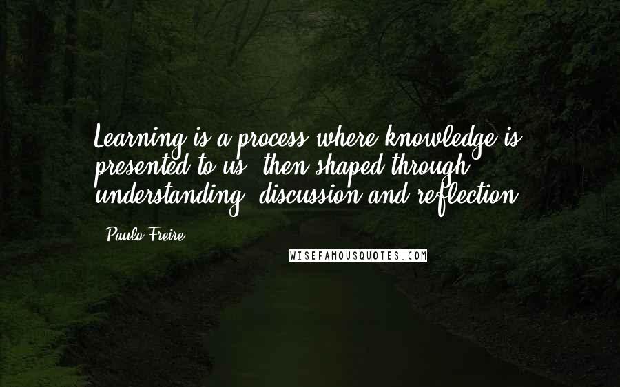 Paulo Freire Quotes: Learning is a process where knowledge is presented to us, then shaped through understanding, discussion and reflection.