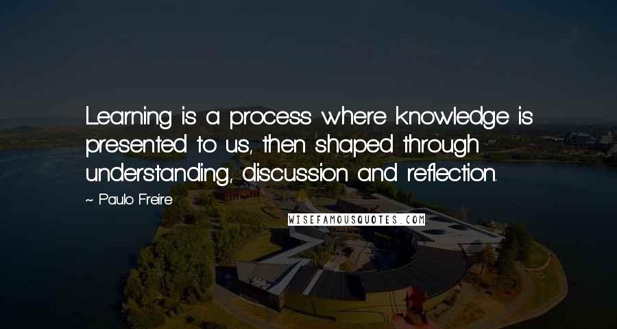 Paulo Freire Quotes: Learning is a process where knowledge is presented to us, then shaped through understanding, discussion and reflection.
