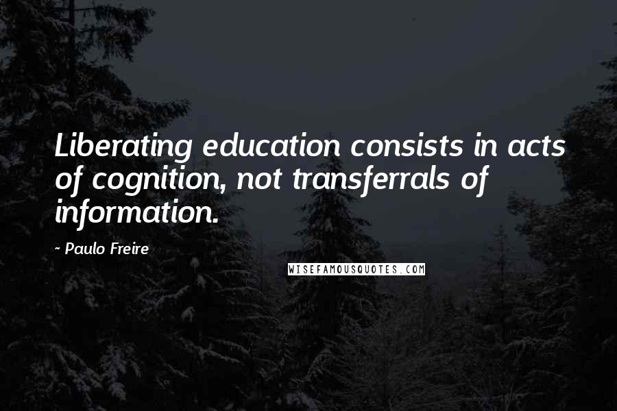 Paulo Freire Quotes: Liberating education consists in acts of cognition, not transferrals of information.