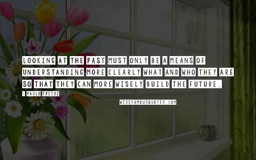 Paulo Freire Quotes: Looking at the past must only be a means of understanding more clearly what and who they are so that they can more wisely build the future.