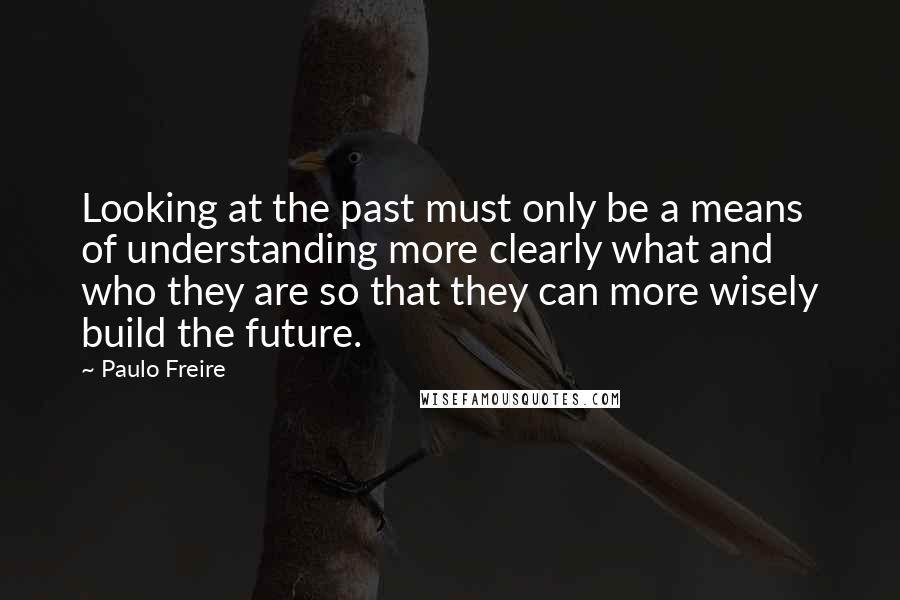 Paulo Freire Quotes: Looking at the past must only be a means of understanding more clearly what and who they are so that they can more wisely build the future.