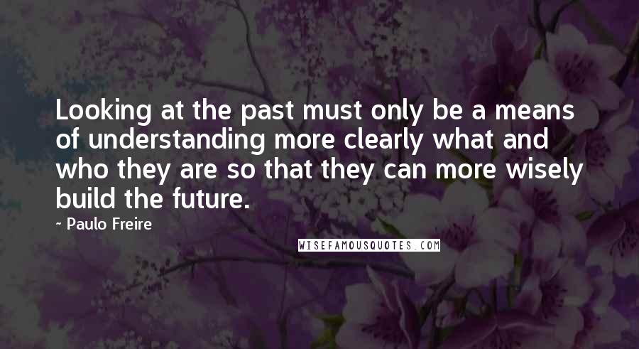 Paulo Freire Quotes: Looking at the past must only be a means of understanding more clearly what and who they are so that they can more wisely build the future.