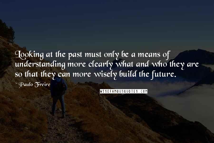 Paulo Freire Quotes: Looking at the past must only be a means of understanding more clearly what and who they are so that they can more wisely build the future.