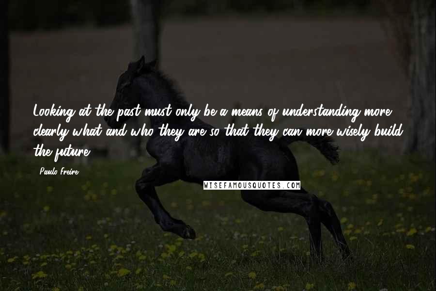 Paulo Freire Quotes: Looking at the past must only be a means of understanding more clearly what and who they are so that they can more wisely build the future.