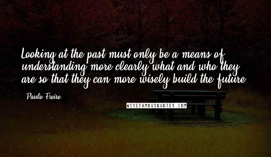 Paulo Freire Quotes: Looking at the past must only be a means of understanding more clearly what and who they are so that they can more wisely build the future.