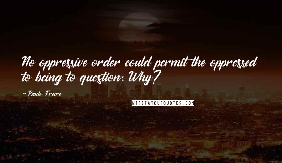 Paulo Freire Quotes: No oppressive order could permit the oppressed to being to question: Why?