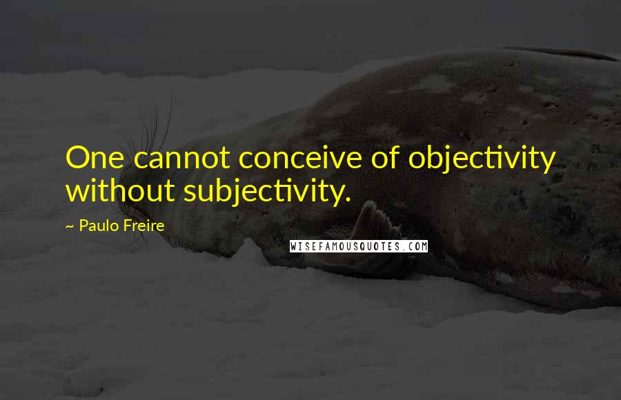 Paulo Freire Quotes: One cannot conceive of objectivity without subjectivity.
