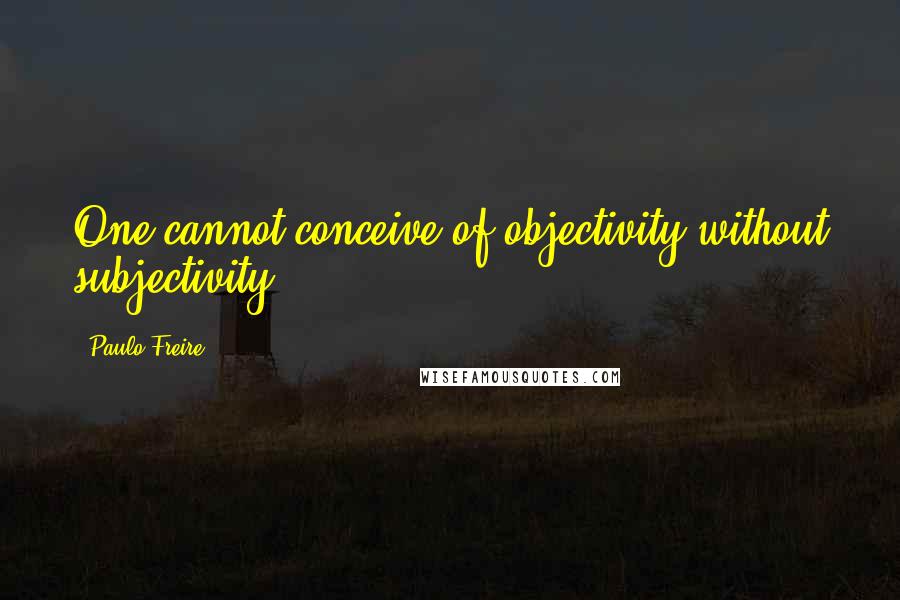 Paulo Freire Quotes: One cannot conceive of objectivity without subjectivity.