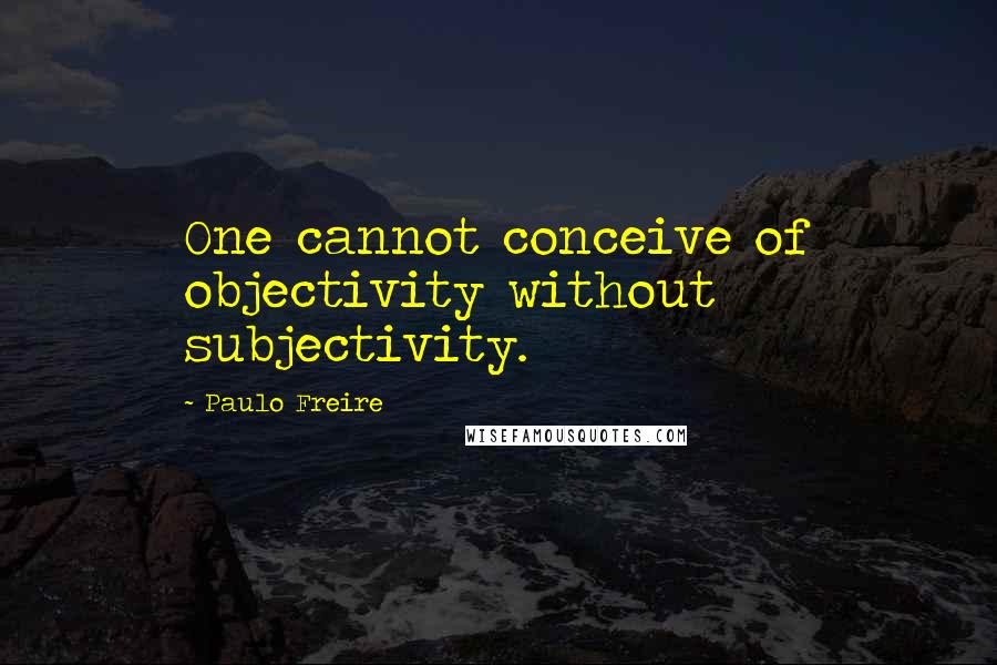 Paulo Freire Quotes: One cannot conceive of objectivity without subjectivity.