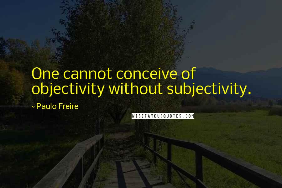 Paulo Freire Quotes: One cannot conceive of objectivity without subjectivity.