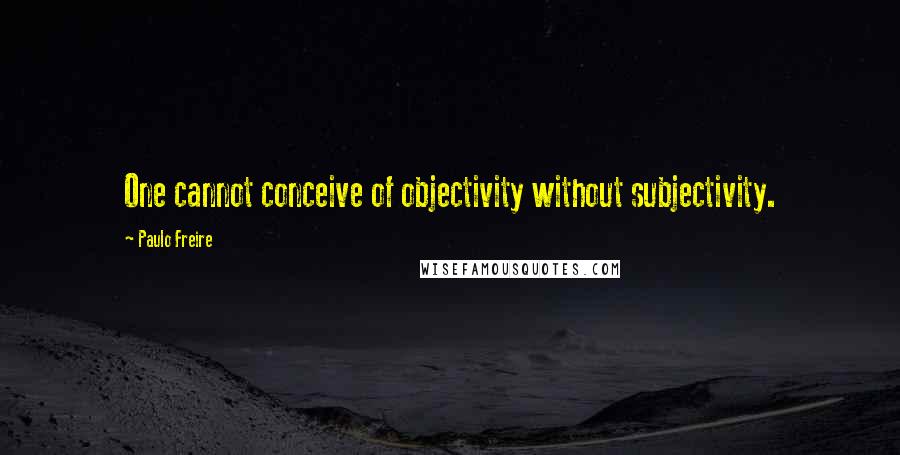 Paulo Freire Quotes: One cannot conceive of objectivity without subjectivity.