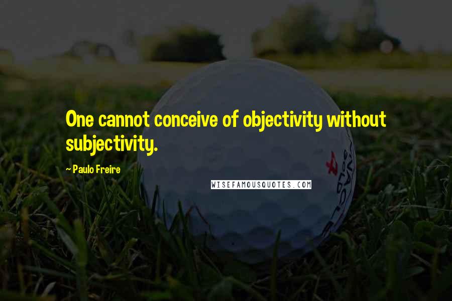 Paulo Freire Quotes: One cannot conceive of objectivity without subjectivity.
