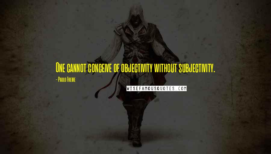 Paulo Freire Quotes: One cannot conceive of objectivity without subjectivity.