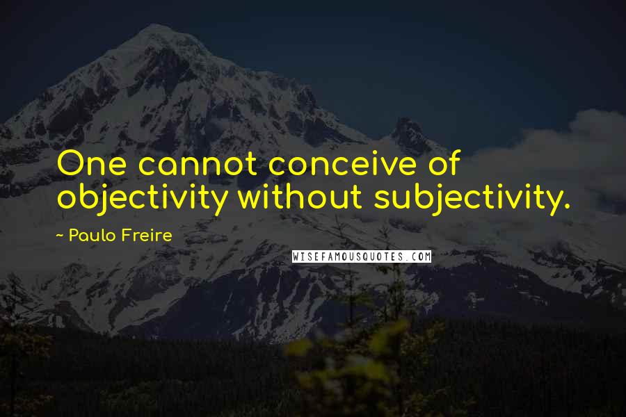 Paulo Freire Quotes: One cannot conceive of objectivity without subjectivity.
