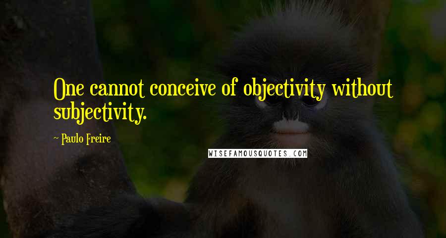 Paulo Freire Quotes: One cannot conceive of objectivity without subjectivity.