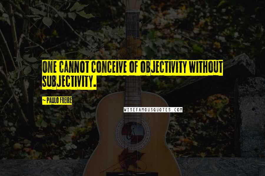 Paulo Freire Quotes: One cannot conceive of objectivity without subjectivity.
