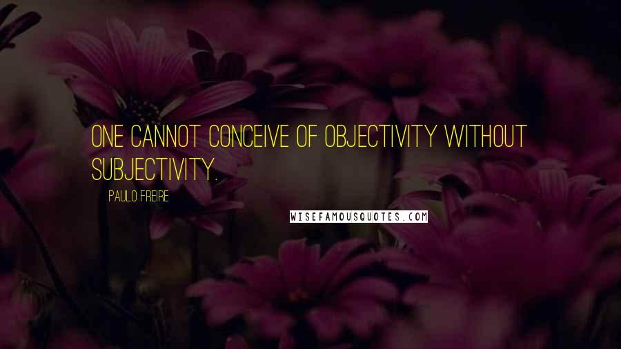 Paulo Freire Quotes: One cannot conceive of objectivity without subjectivity.