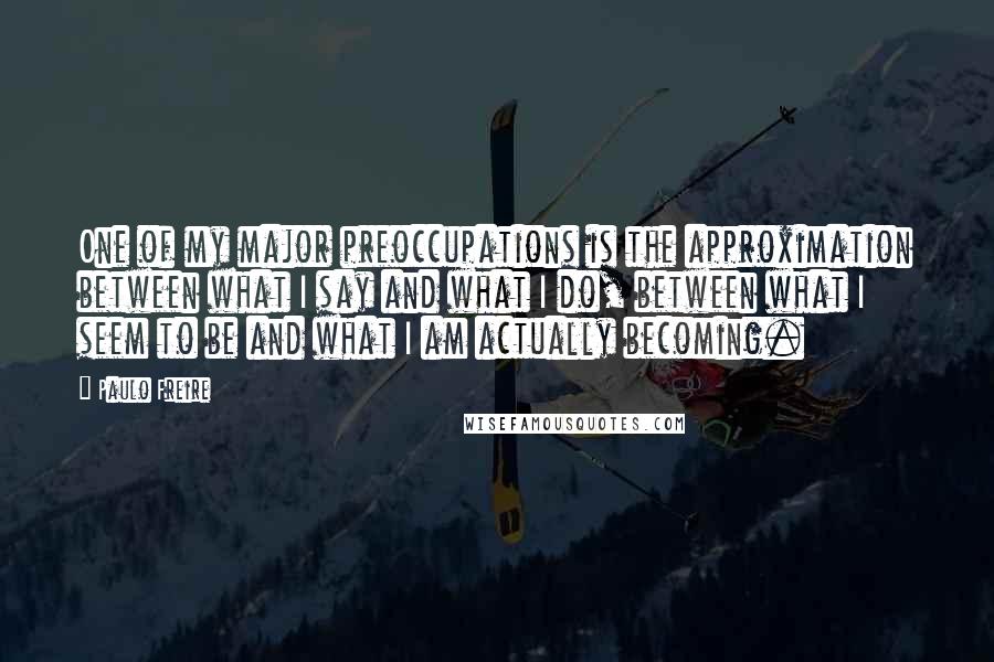 Paulo Freire Quotes: One of my major preoccupations is the approximation between what I say and what I do, between what I seem to be and what I am actually becoming.