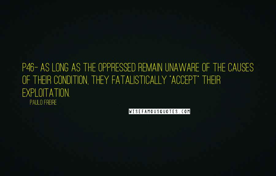 Paulo Freire Quotes: P46- As long as the oppressed remain unaware of the causes of their condition, they fatalistically "accept" their exploitation.