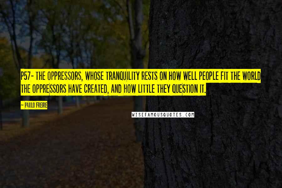 Paulo Freire Quotes: P57- the oppressors, whose tranquility rests on how well people fit the world the oppressors have created, and how little they question it.