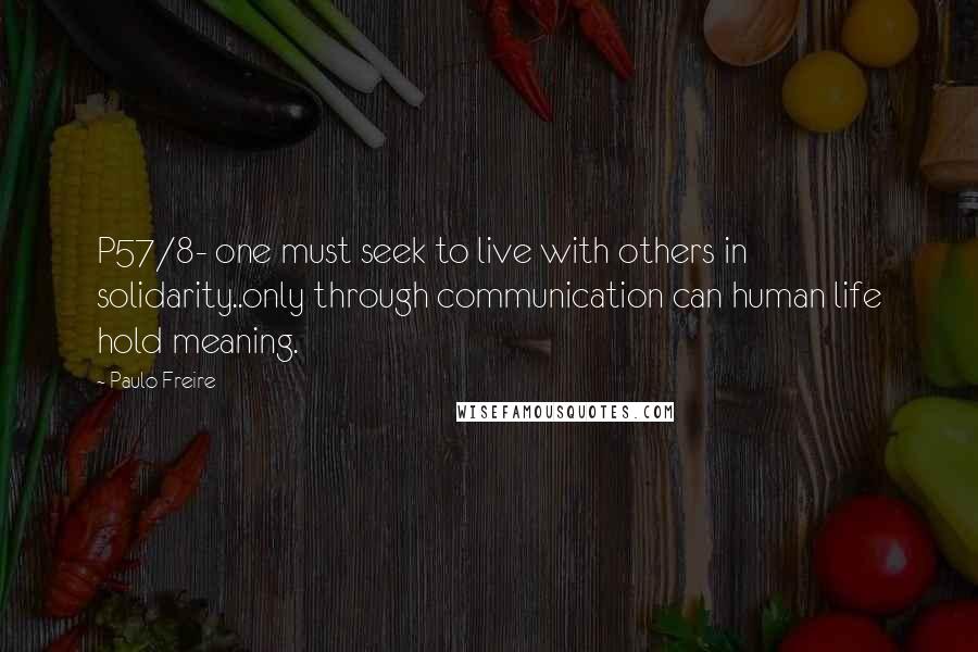 Paulo Freire Quotes: P57/8- one must seek to live with others in solidarity..only through communication can human life hold meaning.