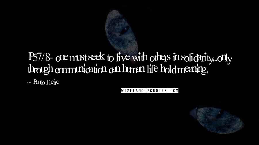 Paulo Freire Quotes: P57/8- one must seek to live with others in solidarity..only through communication can human life hold meaning.