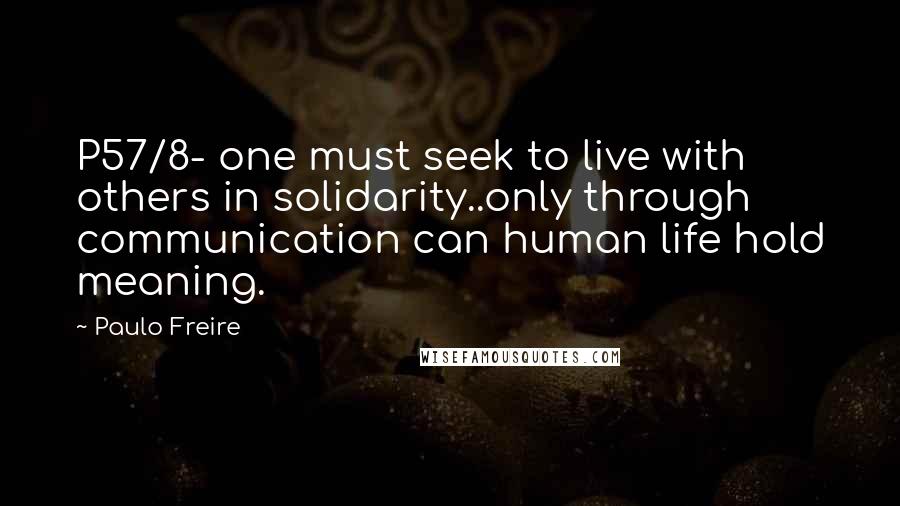 Paulo Freire Quotes: P57/8- one must seek to live with others in solidarity..only through communication can human life hold meaning.