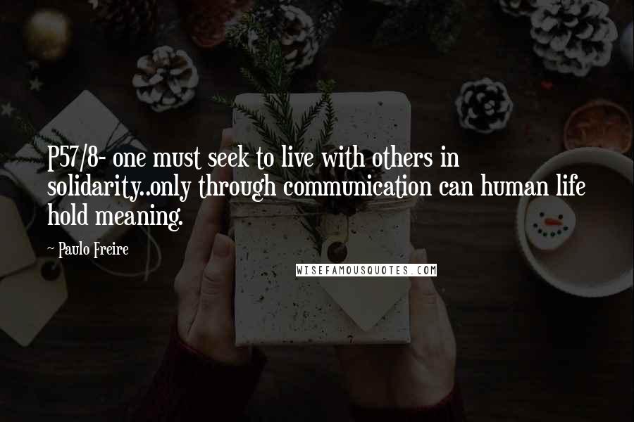 Paulo Freire Quotes: P57/8- one must seek to live with others in solidarity..only through communication can human life hold meaning.