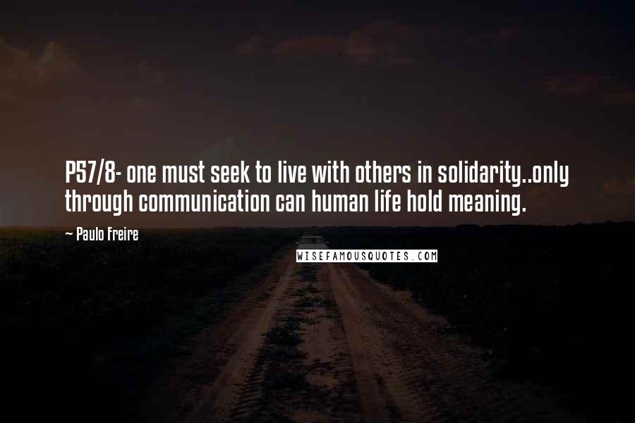 Paulo Freire Quotes: P57/8- one must seek to live with others in solidarity..only through communication can human life hold meaning.