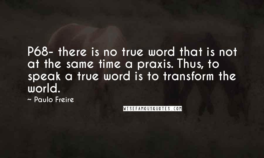 Paulo Freire Quotes: P68- there is no true word that is not at the same time a praxis. Thus, to speak a true word is to transform the world.