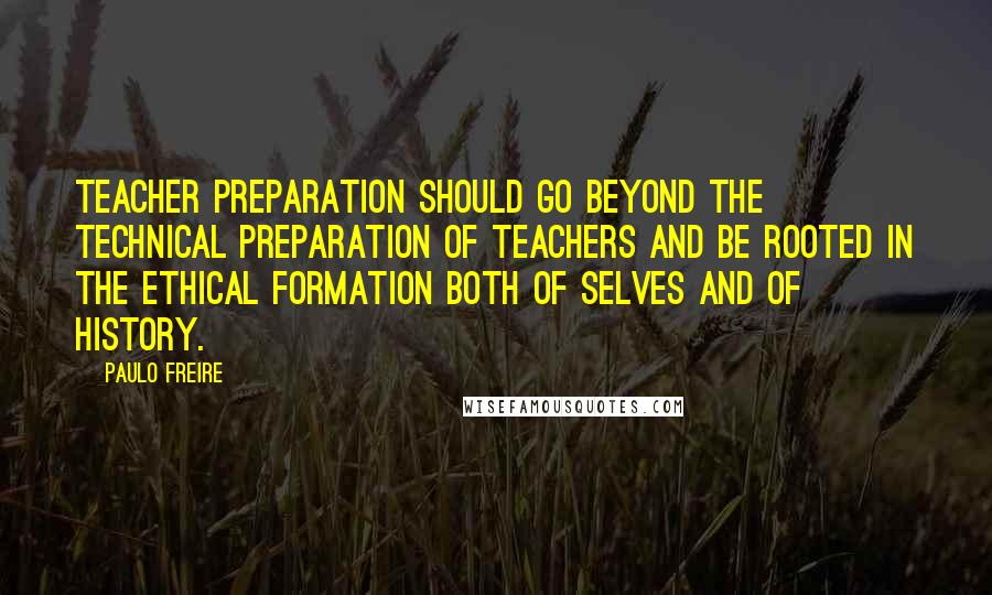 Paulo Freire Quotes: Teacher preparation should go beyond the technical preparation of teachers and be rooted in the ethical formation both of selves and of history.