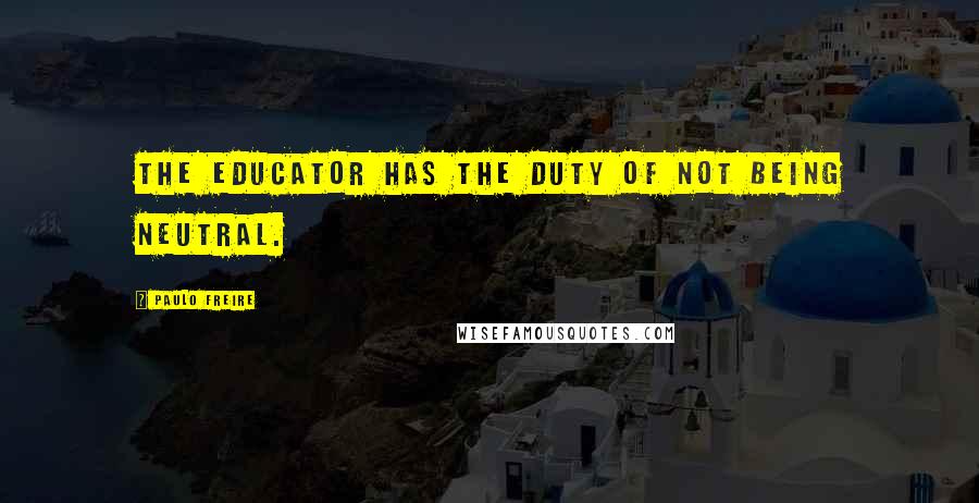 Paulo Freire Quotes: The educator has the duty of not being neutral.
