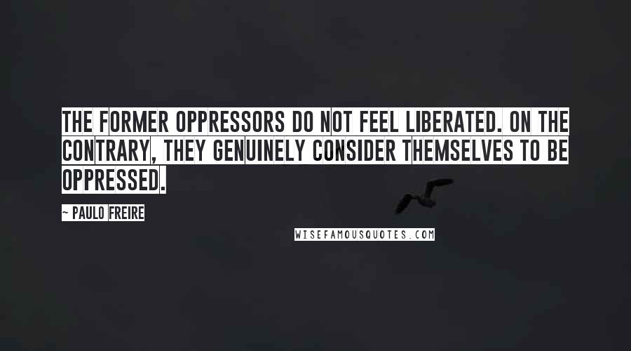 Paulo Freire Quotes: The former oppressors do not feel liberated. On the contrary, they genuinely consider themselves to be oppressed.