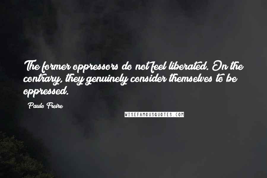 Paulo Freire Quotes: The former oppressors do not feel liberated. On the contrary, they genuinely consider themselves to be oppressed.