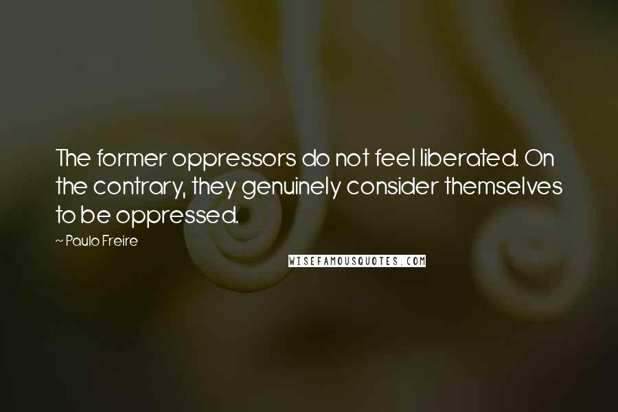 Paulo Freire Quotes: The former oppressors do not feel liberated. On the contrary, they genuinely consider themselves to be oppressed.