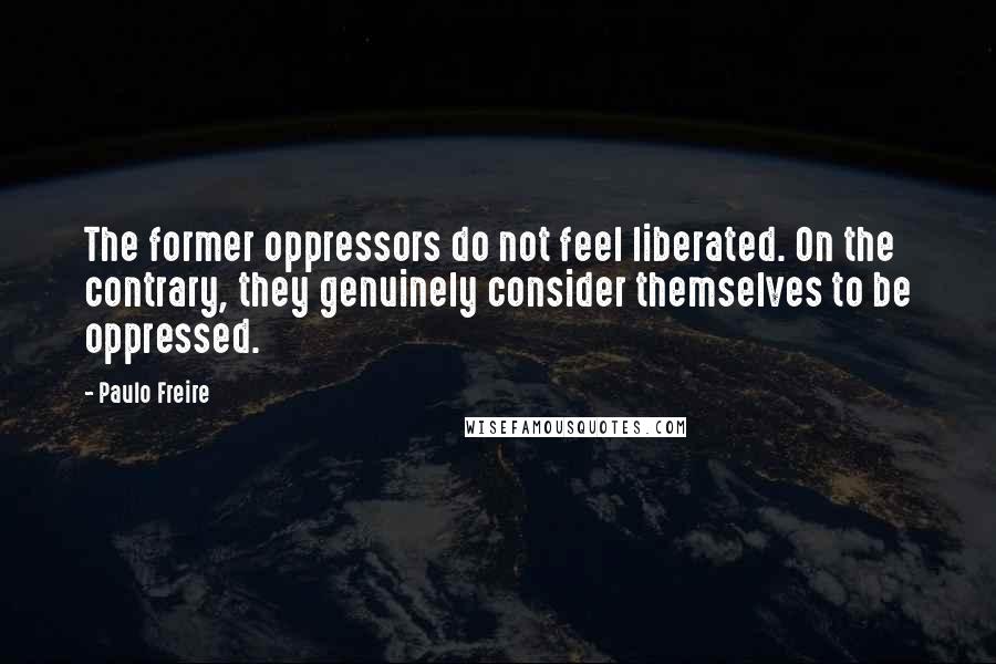 Paulo Freire Quotes: The former oppressors do not feel liberated. On the contrary, they genuinely consider themselves to be oppressed.