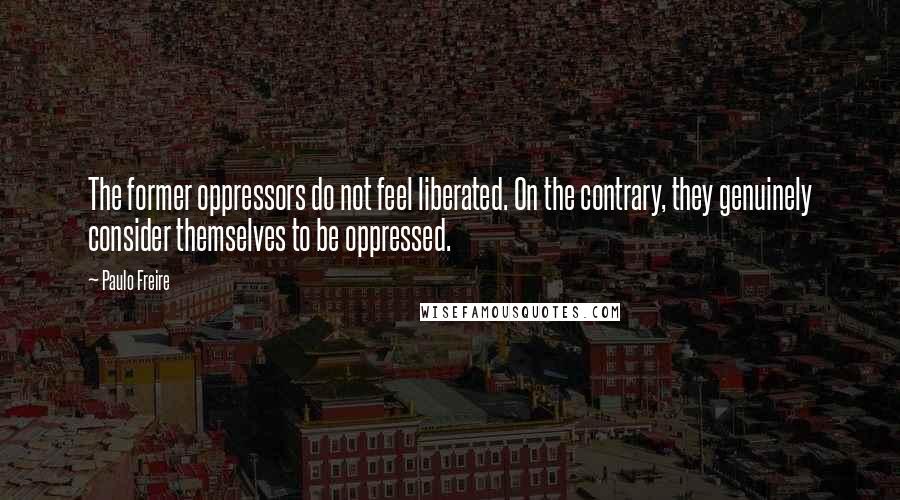 Paulo Freire Quotes: The former oppressors do not feel liberated. On the contrary, they genuinely consider themselves to be oppressed.