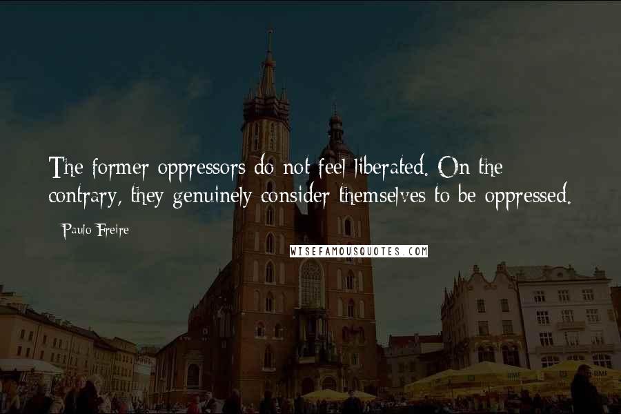 Paulo Freire Quotes: The former oppressors do not feel liberated. On the contrary, they genuinely consider themselves to be oppressed.