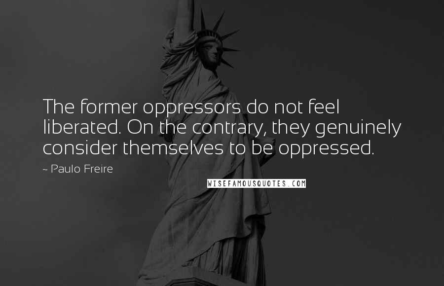 Paulo Freire Quotes: The former oppressors do not feel liberated. On the contrary, they genuinely consider themselves to be oppressed.