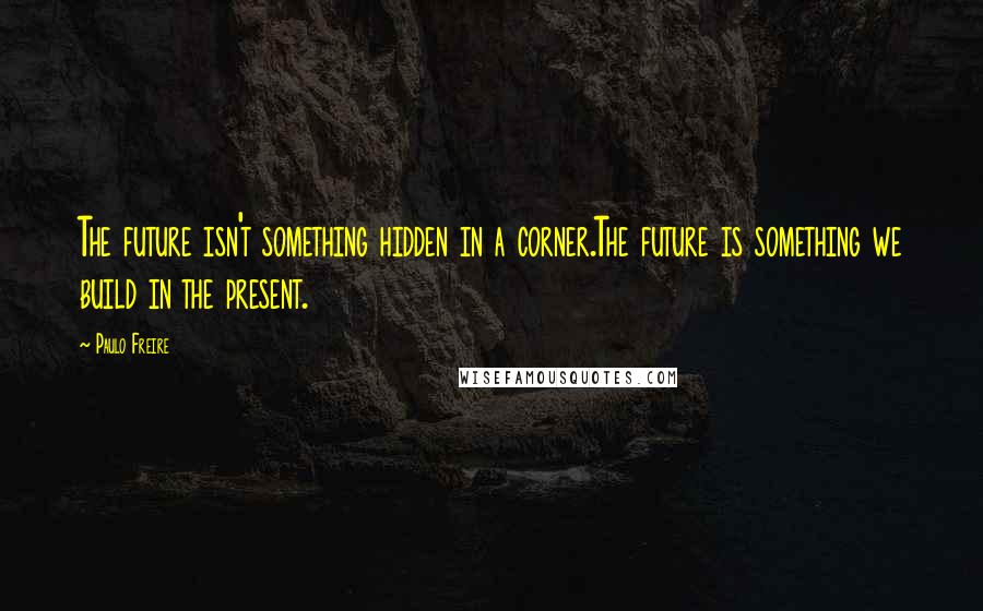 Paulo Freire Quotes: The future isn't something hidden in a corner.The future is something we build in the present.