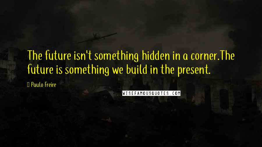 Paulo Freire Quotes: The future isn't something hidden in a corner.The future is something we build in the present.