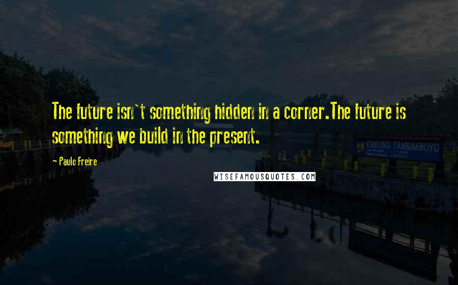 Paulo Freire Quotes: The future isn't something hidden in a corner.The future is something we build in the present.